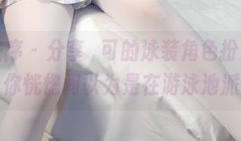 少女秩序 – 分享晞可的泳装角色扮演，绝对让你恍惚间以为是在游泳池派对。